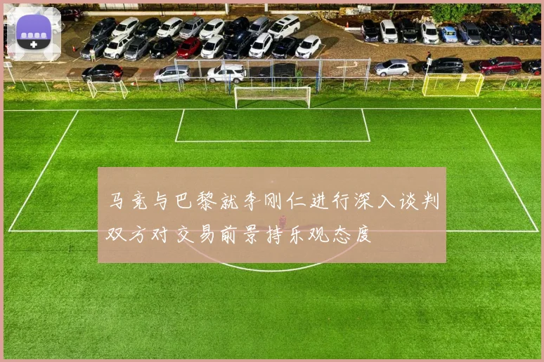马竞与巴黎就李刚仁进行深入谈判双方对交易前景持乐观态度