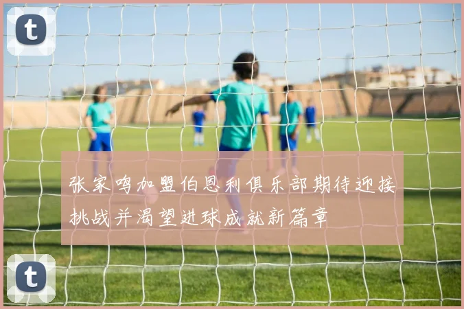 张家鸣加盟伯恩利俱乐部期待迎接挑战并渴望进球成就新篇章