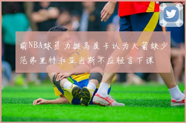 前NBA球员力挺乌度卡认为火箭缺少范弗里特和亚当斯不应轻言下课