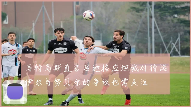 马特乌斯直言吕迪格应坦诚对待诺伊尔与努贝尔的争议也需关注