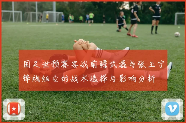 国足世预赛客战前瞻武磊与张玉宁锋线组合的战术选择与影响分析