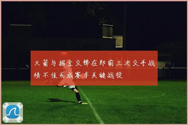 火箭与掘金交锋在即前三次交手战绩不佳或成赛季关键战役