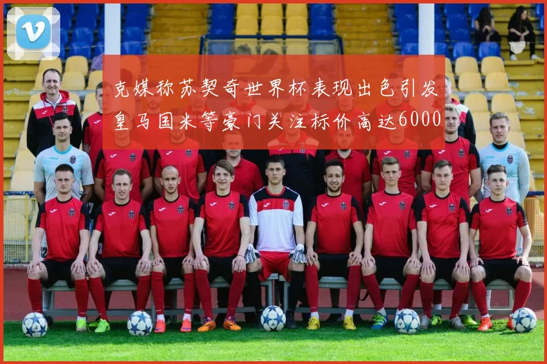 克媒称苏契奇世界杯表现出色引发皇马国米等豪门关注标价高达6000万欧