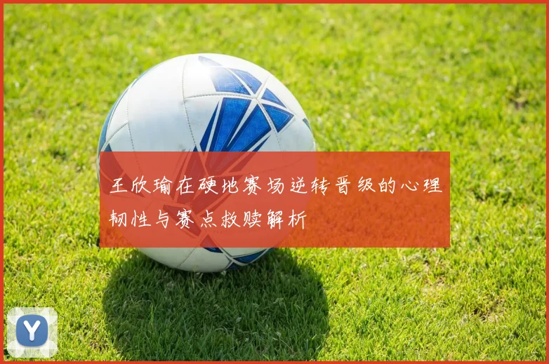 王欣瑜在硬地赛场逆转晋级的心理韧性与赛点救赎解析