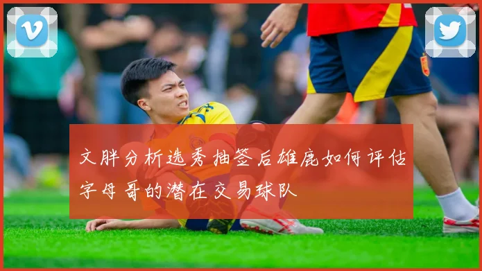 文胖分析选秀抽签后雄鹿如何评估字母哥的潜在交易球队