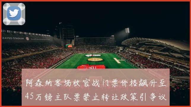 阿森纳客场收官战门票价格飙升至45万镑主队票禁止转让政策引争议