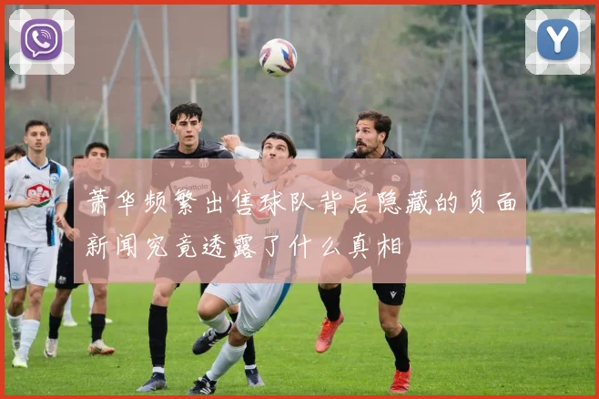 萧华频繁出售球队背后隐藏的负面新闻究竟透露了什么真相