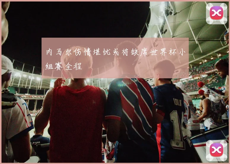 内马尔伤情堪忧或将缺席世界杯小组赛全程