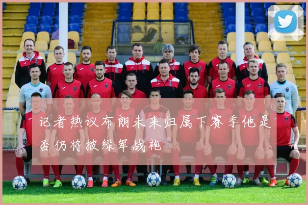 记者热议布朗未来归属下赛季他是否仍将披绿军战袍