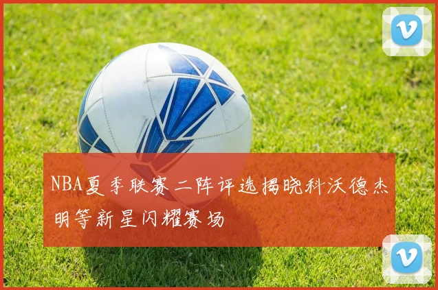 NBA夏季联赛二阵评选揭晓科沃德杰明等新星闪耀赛场