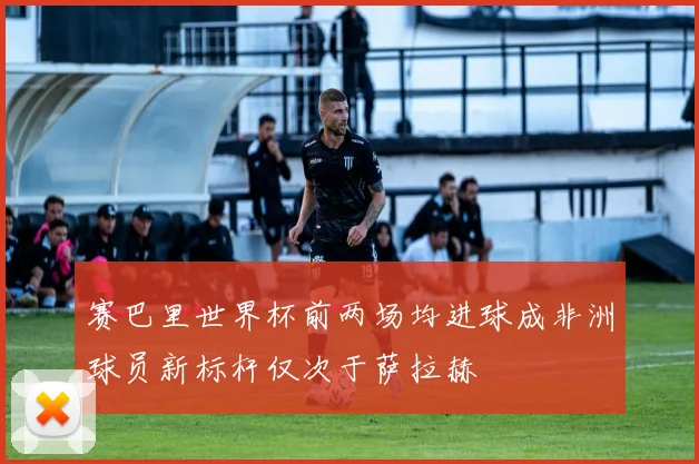 赛巴里世界杯前两场均进球成非洲球员新标杆仅次于萨拉赫