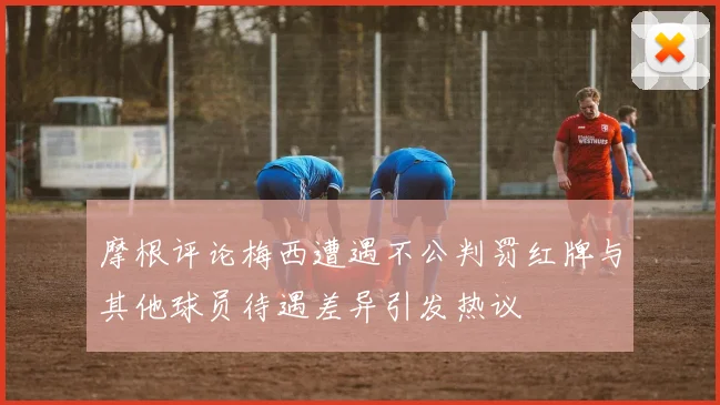 摩根评论梅西遭遇不公判罚红牌与其他球员待遇差异引发热议