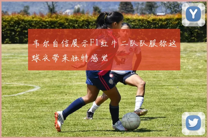 韦尔自信展示F1红牛二队队服称这球衣带来独特感觉