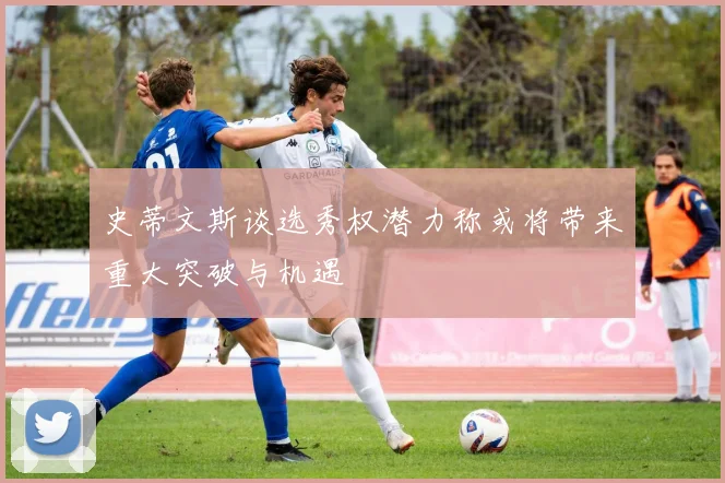 史蒂文斯谈选秀权潜力称或将带来重大突破与机遇