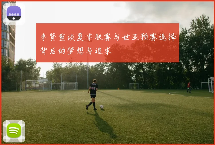 李贤重谈夏季联赛与世亚预赛选择背后的梦想与追求