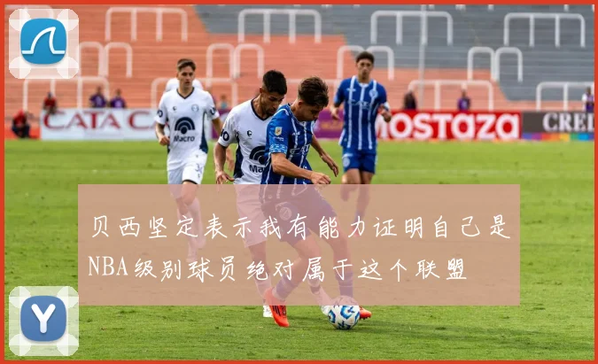 贝西坚定表示我有能力证明自己是NBA级别球员绝对属于这个联盟