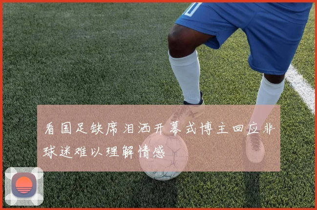看国足缺席泪洒开幕式博主回应非球迷难以理解情感
