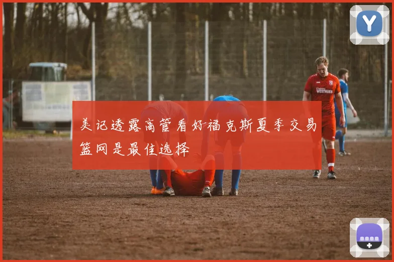 美记透露高管看好福克斯夏季交易篮网是最佳选择