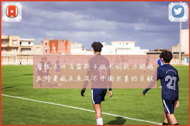 詹俊点评马雷斯卡战术创新力超越瓜帅曼城未来离不开谢尔基的贡献
