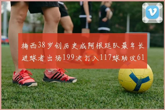 梅西38岁创历史成阿根廷队最年长进球者出场199次打入117球助攻61次