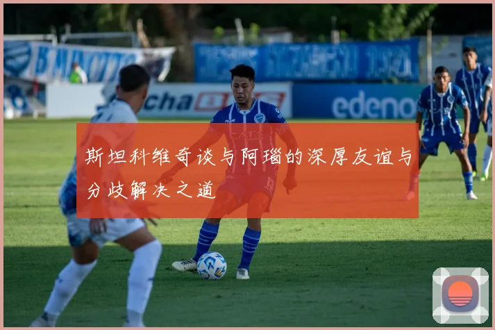 斯坦科维奇谈与阿瑙的深厚友谊与分歧解决之道