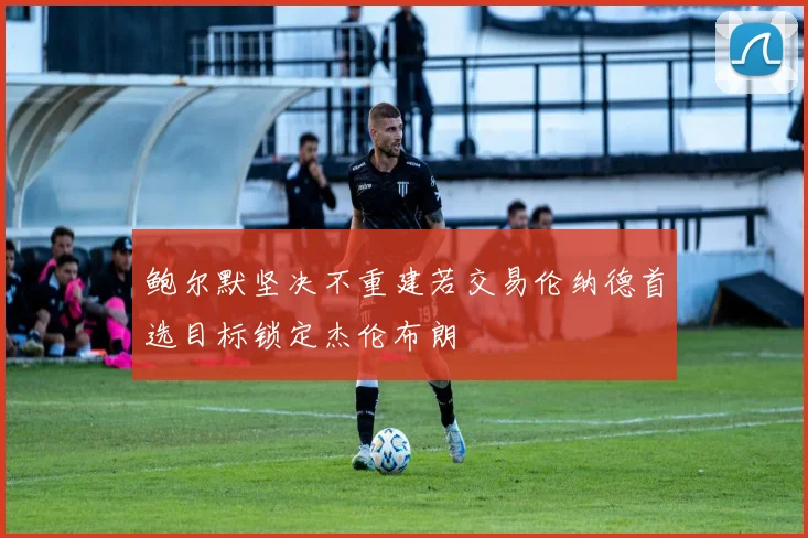 鲍尔默坚决不重建若交易伦纳德首选目标锁定杰伦布朗