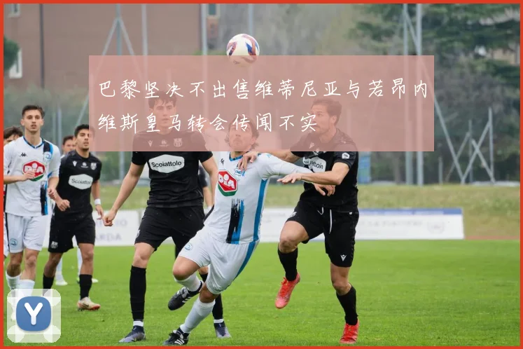 巴黎坚决不出售维蒂尼亚与若昂内维斯皇马转会传闻不实