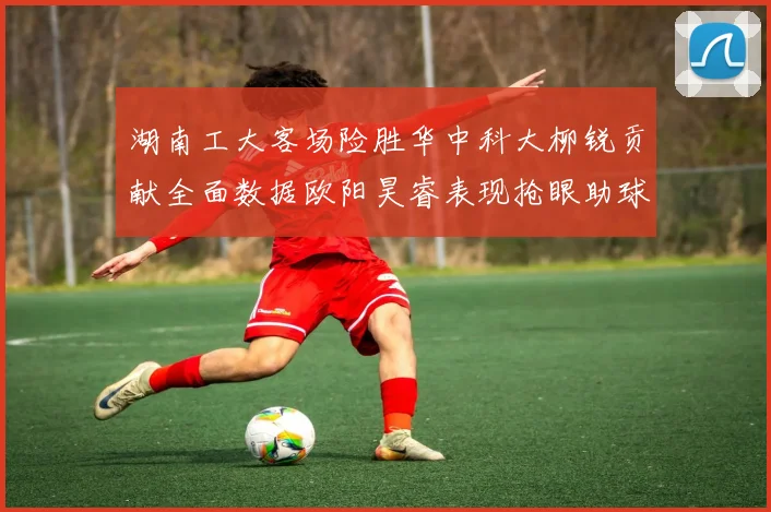 湖南工大客场险胜华中科大柳锐贡献全面数据欧阳昊睿表现抢眼助球队取胜