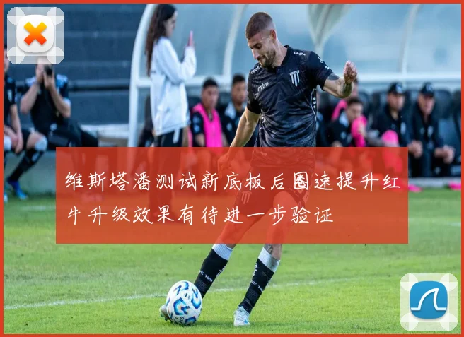 维斯塔潘测试新底板后圈速提升红牛升级效果有待进一步验证