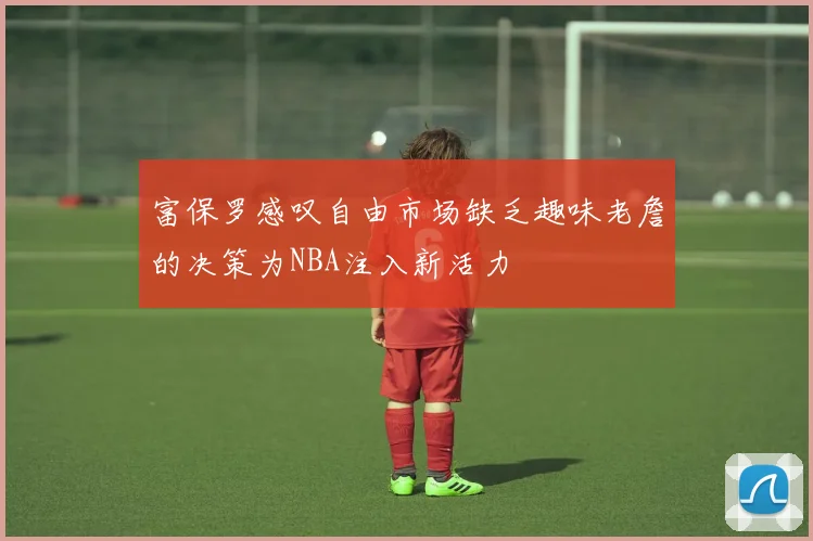 富保罗感叹自由市场缺乏趣味老詹的决策为NBA注入新活力