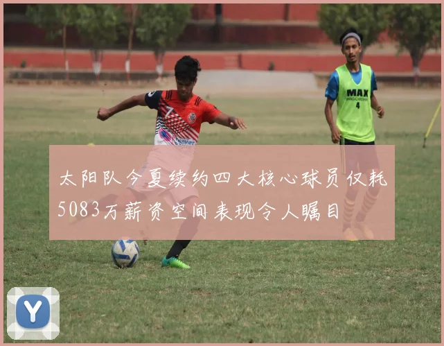 太阳队今夏续约四大核心球员仅耗5083万薪资空间表现令人瞩目