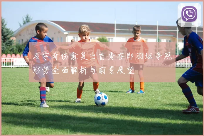 石宇奇伤愈复出首秀在即羽坛争冠形势全面解析与前景展望